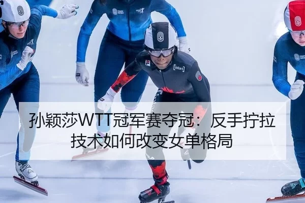 孙颖莎WTT冠军赛夺冠：反手拧拉技术如何改变女单格局